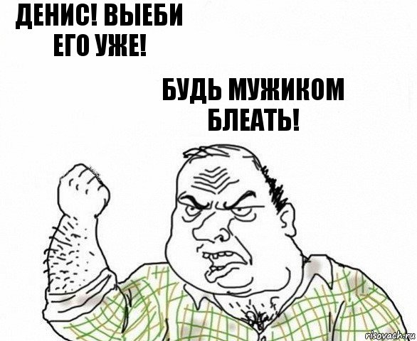 Денис! Выеби его уже! Будь мужиком блеать!