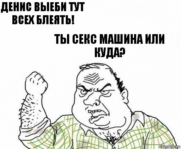 Денис выеби тут всех блеять! Ты секс машина или куда?