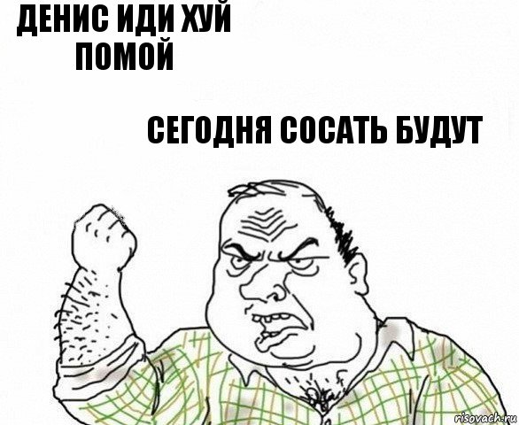 Денис иди хуй помой Сегодня сосать будут