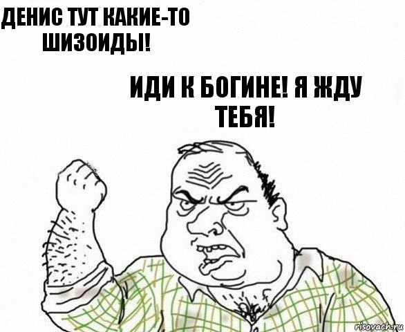 Денис тут какие-то шизоиды! Иди к богине! Я жду тебя!