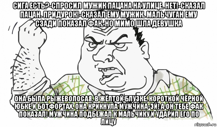 сига есть?-спросил мужик пацана на улице. нет!-сказал пацан. придурок!-сказал ему мужик. мальчуган ему сзади показал фак. но мимо шла девушка она была рыжеволосая, в жёлтой блузке, короткой чёрной юбке и ботфортах. она крикнула мужчина-эй! а он тебе фак показал! мужчина подбежал к мальчику и ударил его по лицу, Мем Будь мужиком