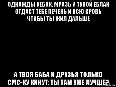 однажды уебок, мразь и тупой еблан отдаст тебе печень и всю кровь чтобы ты жил дальше а твоя баба и друзья только смс-ку кинут: ты там уже лучше?