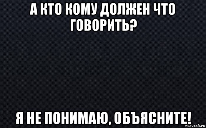 а кто кому должен что говорить? я не понимаю, объясните!, Мем черный фон