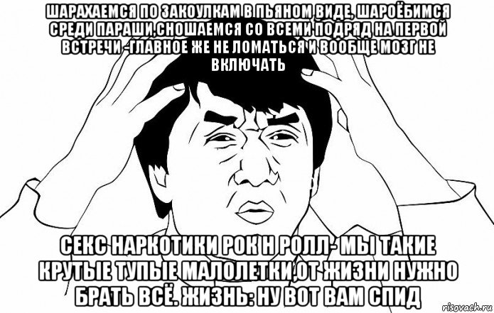 шарахаемся по закоулкам в пьяном виде, шароёбимся среди параши,сношаемся со всеми подряд на первой встречи -главное же не ломаться и вообще мозг не включать секс наркотики рок н ролл- мы такие крутые тупые малолетки,от жизни нужно брать всё. жизнь: ну вот вам спид