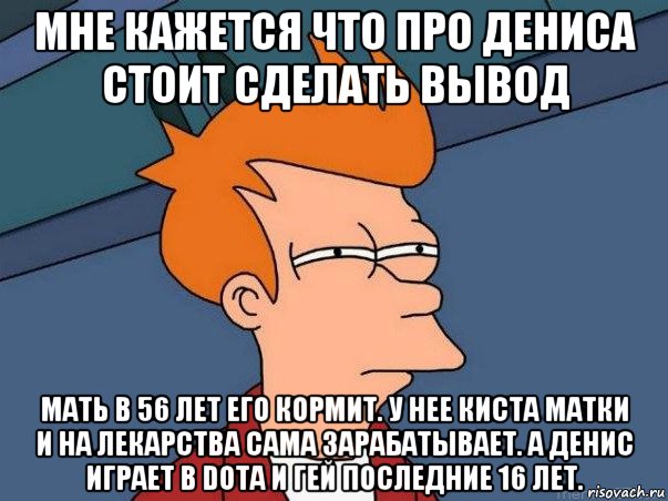 мне кажется что про дениса стоит сделать вывод мать в 56 лет его кормит. у нее киста матки и на лекарства сама зарабатывает. а денис играет в dota и гей последние 16 лет., Мем  Фрай (мне кажется или)