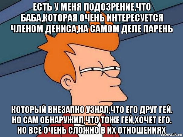 есть у меня подозрение,что баба,которая очень интересуется членом дениса,на самом деле парень который внезапно узнал,что его друг гей. но сам обнаружил,что тоже гей,хочет его. но всё очень сложно в их отношениях, Мем  Фрай (мне кажется или)