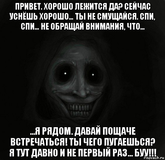 привет. хорошо лежится да? сейчас уснёшь хорошо… ты не смущайся. спи, спи… не обращай внимания, что… …я рядом. давай пощаче встречаться! ты чего пугаешься? я тут давно и не первый раз… буу!!!