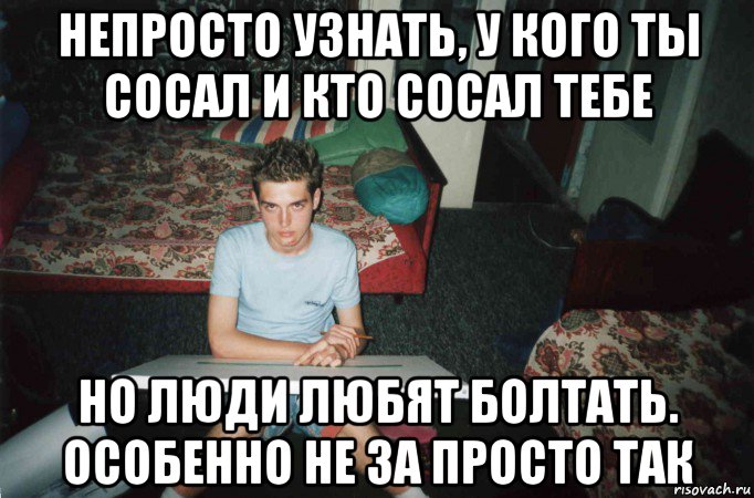 непросто узнать, у кого ты сосал и кто сосал тебе но люди любят болтать. особенно не за просто так