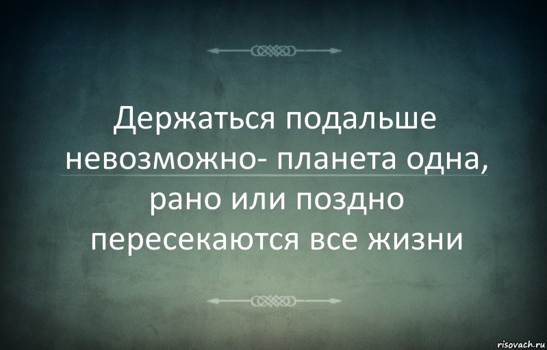 Держаться подальше невозможно- планета одна, рано или поздно пересекаются все жизни