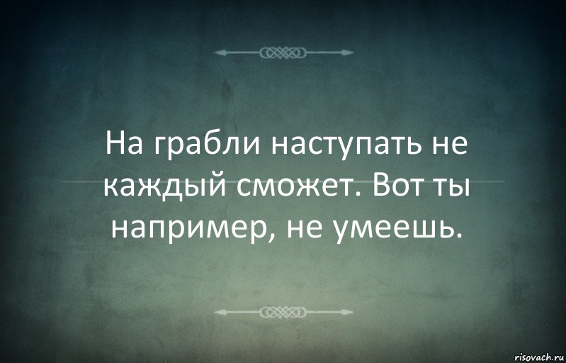 На грабли наступать не каждый сможет. Вот ты например, не умеешь.