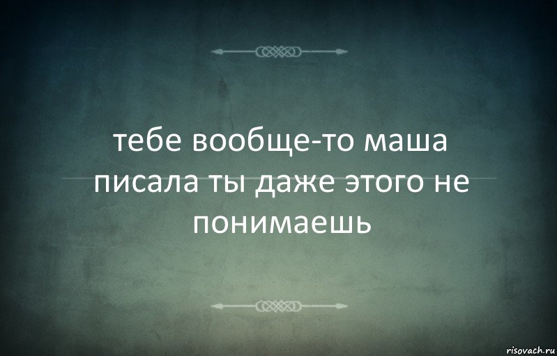 тебе вообще-то маша писала ты даже этого не понимаешь