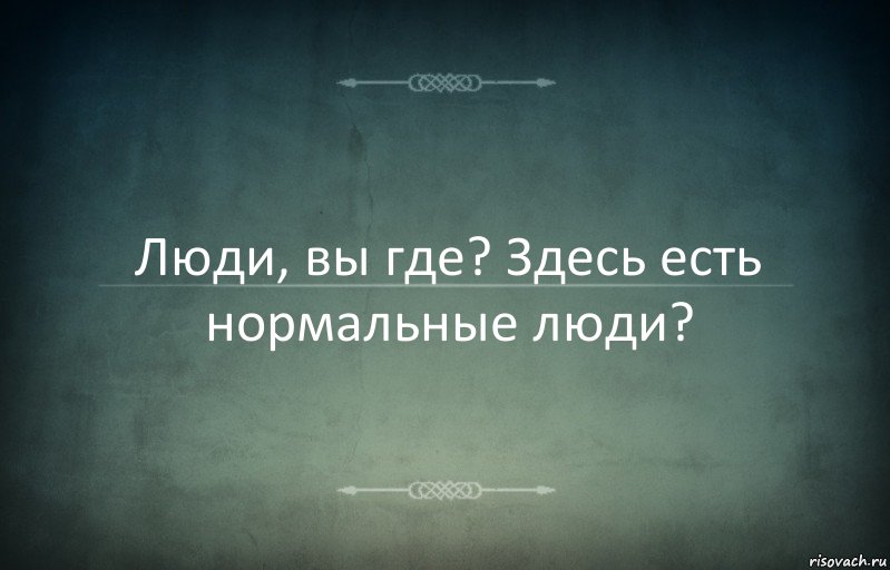 Люди, вы где? Здесь есть нормальные люди?