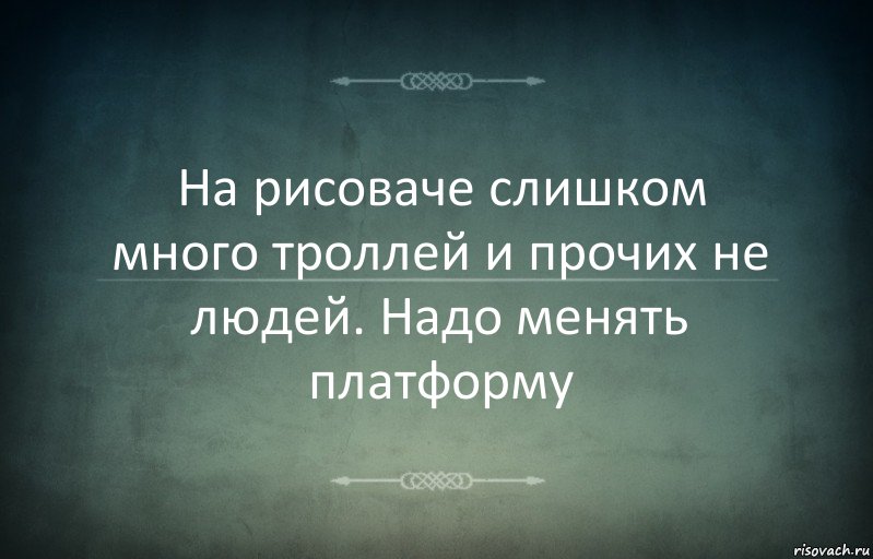 На рисоваче слишком много троллей и прочих не людей. Надо менять платформу