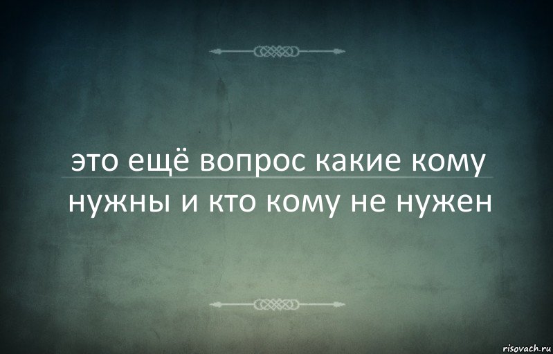 это ещё вопрос какие кому нужны и кто кому не нужен