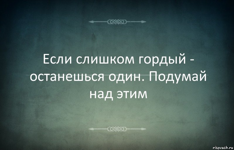 Если слишком гордый - останешься один. Подумай над этим