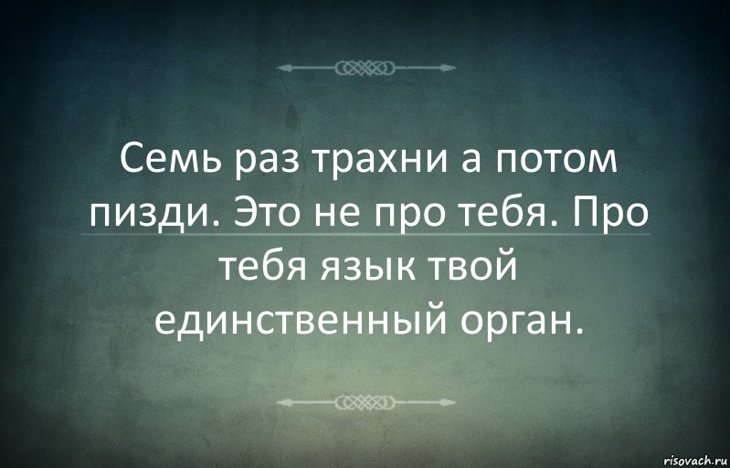 Семь раз трахни а потом пизди. Это не про тебя. Про тебя язык твой единственный орган.