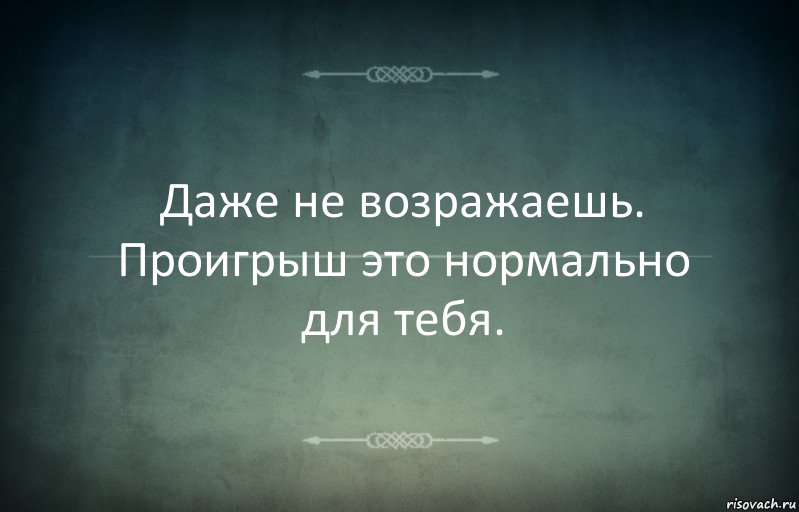 Даже не возражаешь. Проигрыш это нормально для тебя.