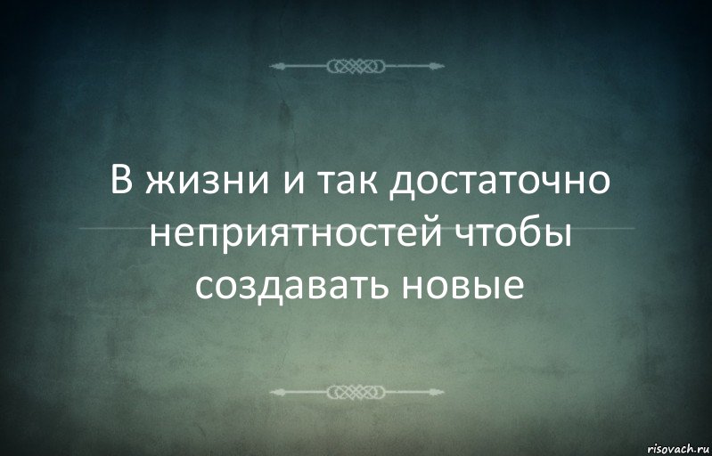 В жизни и так достаточно неприятностей чтобы создавать новые