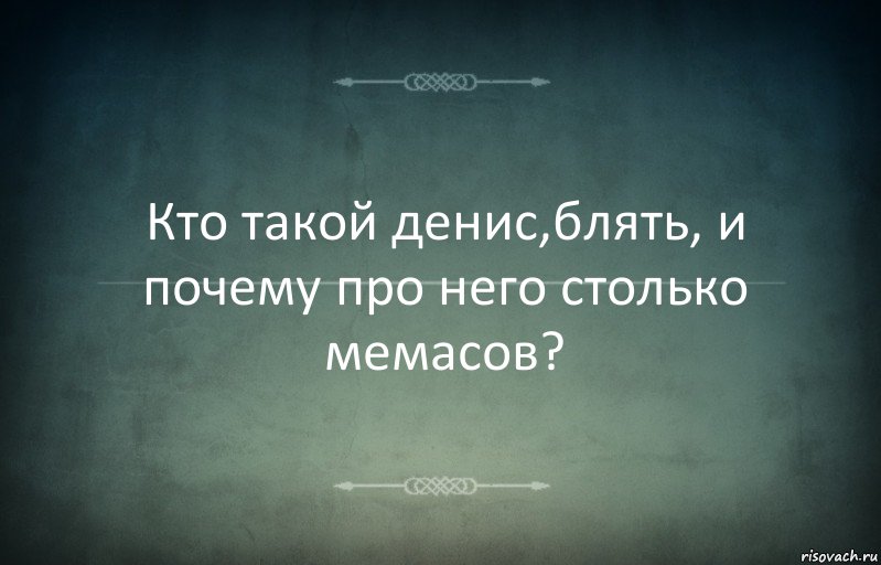 Кто такой денис,блять, и почему про него столько мемасов?