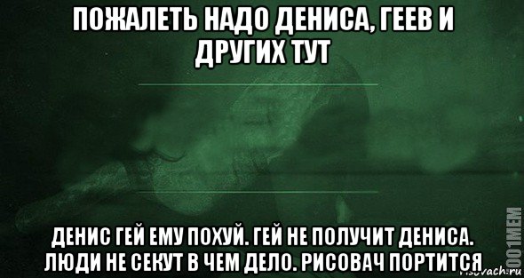 пожалеть надо дениса, геев и других тут денис гей ему похуй. гей не получит дениса. люди не секут в чем дело. рисовач портится