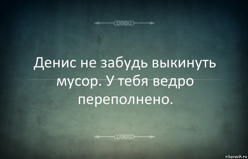 Денис не забудь выкинуть мусор. У тебя ведро переполнено.