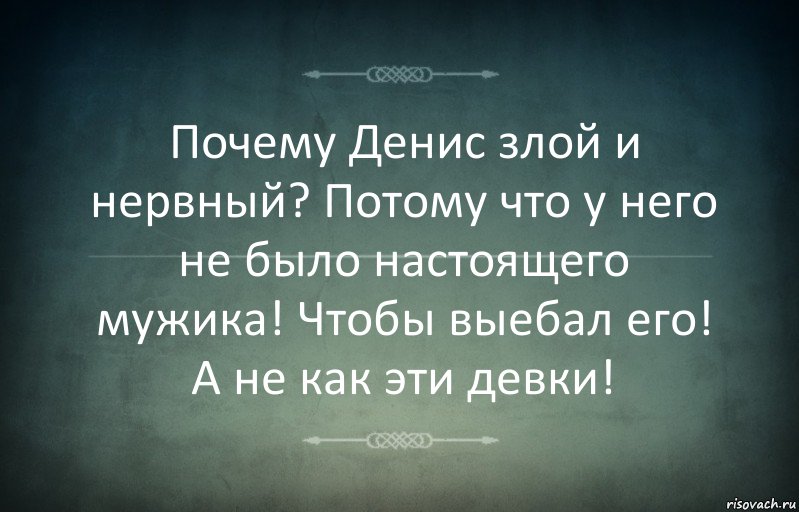 Почему Денис злой и нервный? Потому что у него не было настоящего мужика! Чтобы выебал его! А не как эти девки!