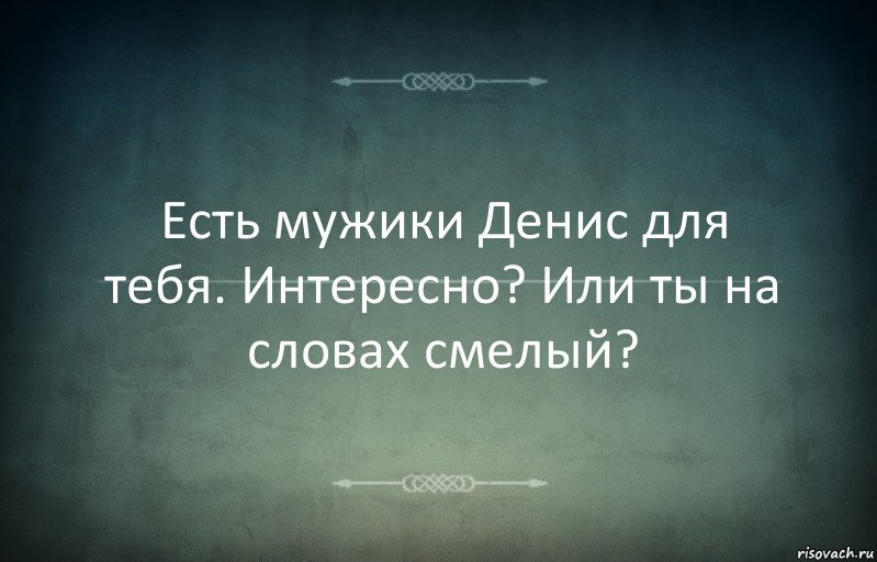 Есть мужики Денис для тебя. Интересно? Или ты на словах смелый?