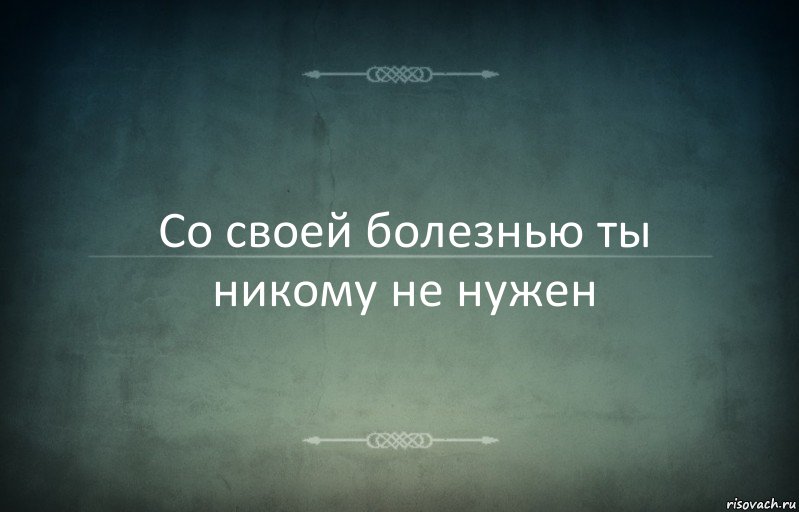 Со своей болезнью ты никому не нужен