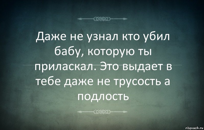 Даже не узнал кто убил бабу, которую ты приласкал. Это выдает в тебе даже не трусость а подлость