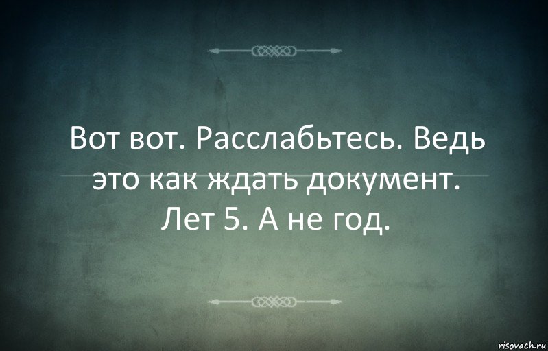 Вот вот. Расслабьтесь. Ведь это как ждать документ. Лет 5. А не год.