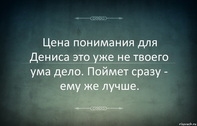 Цена понимания для Дениса это уже не твоего ума дело. Поймет сразу - ему же лучше.