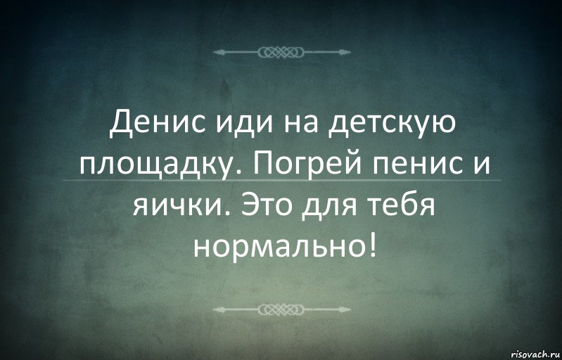 Денис иди на детскую площадку. Погрей пенис и яички. Это для тебя нормально!