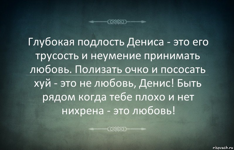 Глубокая подлость Дениса - это его трусость и неумение принимать любовь. Полизать очко и пососать хуй - это не любовь, Денис! Быть рядом когда тебе плохо и нет нихрена - это любовь!