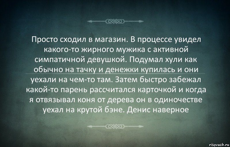 Просто сходил в магазин. В процессе увидел какого-то жирного мужика с активной симпатичной девушкой. Подумал хули как обычно на тачку и денежки купилась и они уехали на чем-то там. Затем быстро забежал какой-то парень рассчитался карточкой и когда я отвязывал коня от дерева он в одиночестве уехал на крутой бэне. Денис наверное