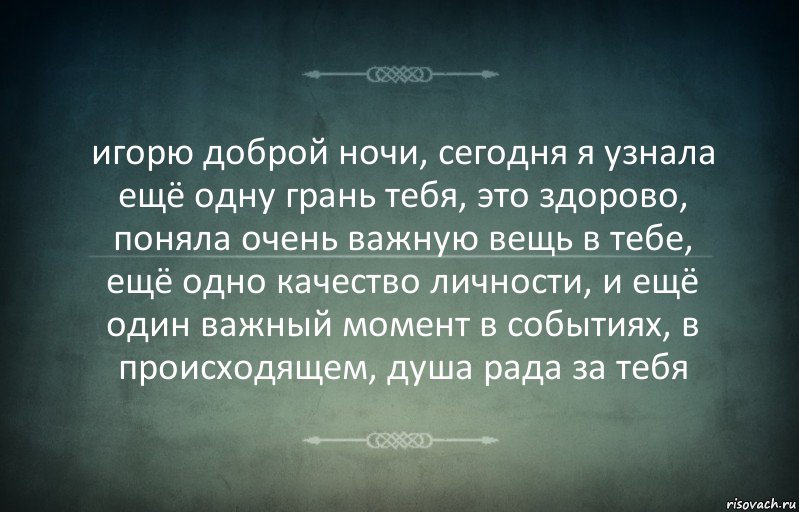 игорю доброй ночи, сегодня я узнала ещё одну грань тебя, это здорово, поняла очень важную вещь в тебе, ещё одно качество личности, и ещё один важный момент в событиях, в происходящем, душа рада за тебя