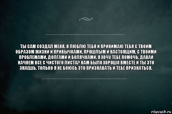 Ты сам создал меня. Я люблю тебя и принимаю тебя с твоим образом жизни и привычками, прошлым и настоящим, с твоими проблемами, долгами и болячками. Я хочу тебе помочь. Давай начнем все с чистого листа? Нам было хорошо вместе и ты это знаешь. Только я не боюсь это признавать и тебе признаться., Комикс Игра Слов