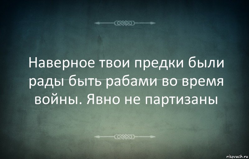 Наверное твои предки были рады быть рабами во время войны. Явно не партизаны