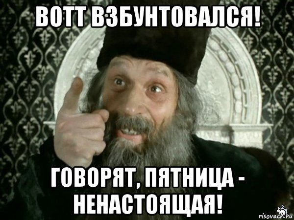 вотт взбунтовался! говорят, пятница - ненастоящая!