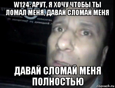 w124: арут, я хочу чтобы ты ломал меня, давай сломай меня давай сломай меня полностью, Мем Ломай меня полностью