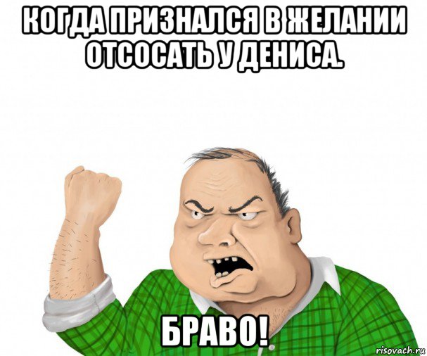 когда признался в желании отсосать у дениса. браво!, Мем мужик