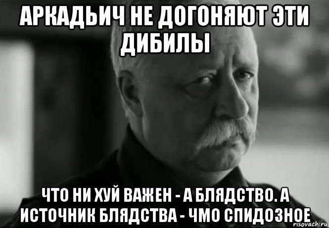 аркадьич не догоняют эти дибилы что ни хуй важен - а блядство. а источник блядства - чмо спидозное, Мем Не расстраивай Леонида Аркадьевича