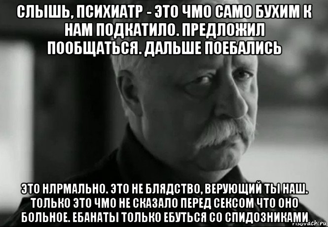 слышь, психиатр - это чмо само бухим к нам подкатило. предложил пообщаться. дальше поебались это нлрмально. это не блядство, верующий ты наш. только это чмо не сказало перед сексом что оно больное. ебанаты только ебуться со спидозниками