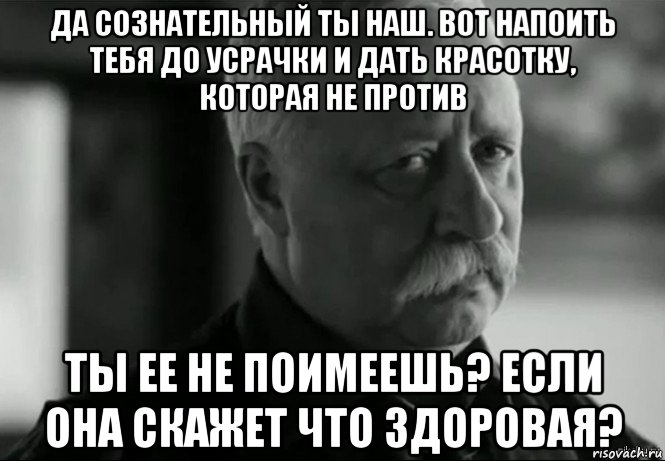 да сознательный ты наш. вот напоить тебя до усрачки и дать красотку, которая не против ты ее не поимеешь? если она скажет что здоровая?, Мем Не расстраивай Леонида Аркадьевича