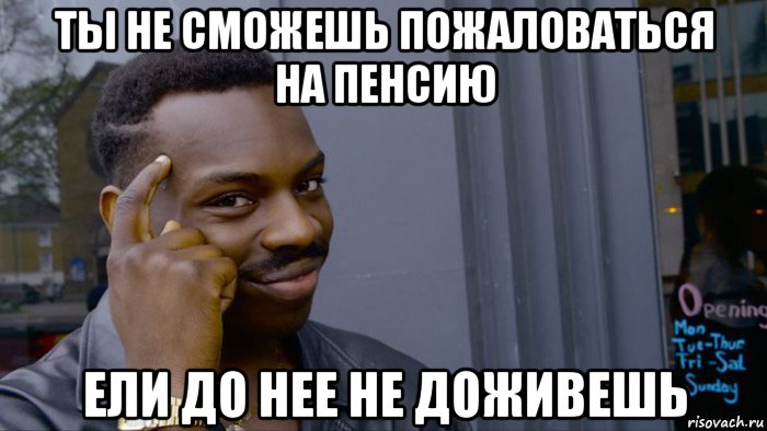 ты не сможешь пожаловаться на пенсию ели до нее не доживешь