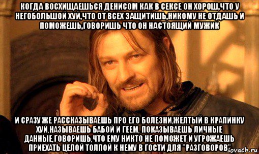 когда восхищаешься денисом как в сексе он хорош,что у негобольшой хуй,что от всех защитишь,никому не отдашь и поможешь,говоришь что он настоящий мужик и сразу же рассказываешь про его болезни,желтый в крапинку хуй,называешь бабой и геем, показываешь личные данные,говоришь,что ему никто не поможет и угрожаешь приехать целой толпой к нему в гости для "разговоров", Мем Нельзя просто так взять и (Боромир мем)