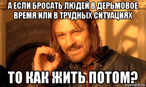 а если бросать людей в дерьмовое время или в трудных ситуациях то как жить потом?, Мем Нельзя просто так взять и (Боромир мем)