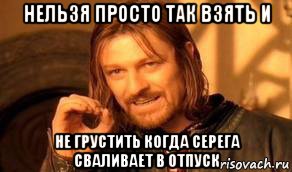 нельзя просто так взять и не грустить когда серегa сваливает в отпуск