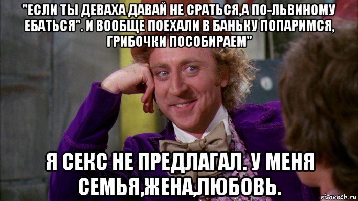 "если ты деваха давай не сраться,а по-львиному ебаться". и вообще поехали в баньку попаримся, грибочки пособираем" я секс не предлагал. у меня семья,жена,любовь., Мем Ну давай расскажи (Вилли Вонка)