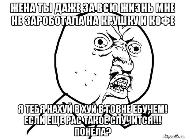 жена ты даже за всю жизнь мне не зароботала на крушку и кофе я тебя нахуй в хуй в говне ебучем! если еще рас такое случится!!! понела?