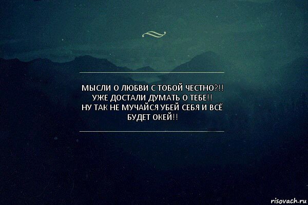 Мысли о любви с тобой честно?!! Уже достали думать о тебе!!
Ну ТаК не мучайся убей себя и всё будет окей!!